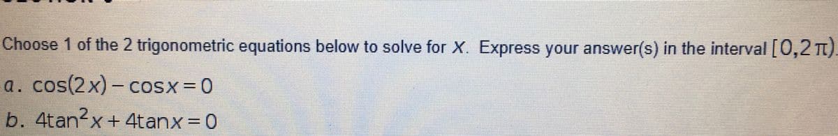 Choose 1 of the 2 trigonometric equations below to solve for X. Express your answer(s) in the interval [0,2 TI)
a. cos(2x)- cosx = 0
b. 4tan<x+ 4tanx= 0
