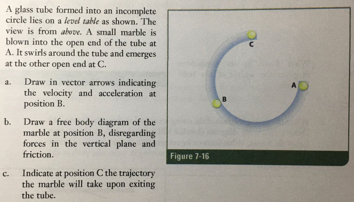 A glass tube formed into an incomplete
circle lies on a level table as shown. The
view is from above. A small marble is
blown into the open end of the tube at
A. It swirls around the tube and emerges
at the other open end at C.
Draw in vector arrows indicating
the velocity and acceleration at
position B.
а.
A
Draw a free body diagram of the
marble at position B, disregarding
forces in the vertical plane and
friction.
b.
Figure 7-16
Indicate at position C the trajectory
the marble will take upon exiting
с.
the tube.
