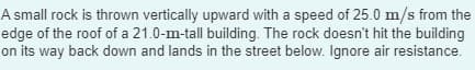 A small rock is thrown vertically upward with a speed of 25.0 m/s from the
edge of the roof of a 21.0-m-tall building. The rock doesn't hit the building
on its way back down and lands in the street below. Ignore air resistance.