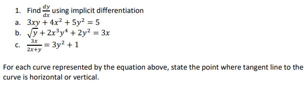 1. Find
dx
using implicit differentiation
a. 3xy + 4x? + 5y? = 5
b. y+ 2x³y* + 2y² = 3x
%3D
3x
C.
2x+y
= 3y² + 1
For each curve represented by the equation above, state the point where tangent line to the
curve is horizontal or vertical.
