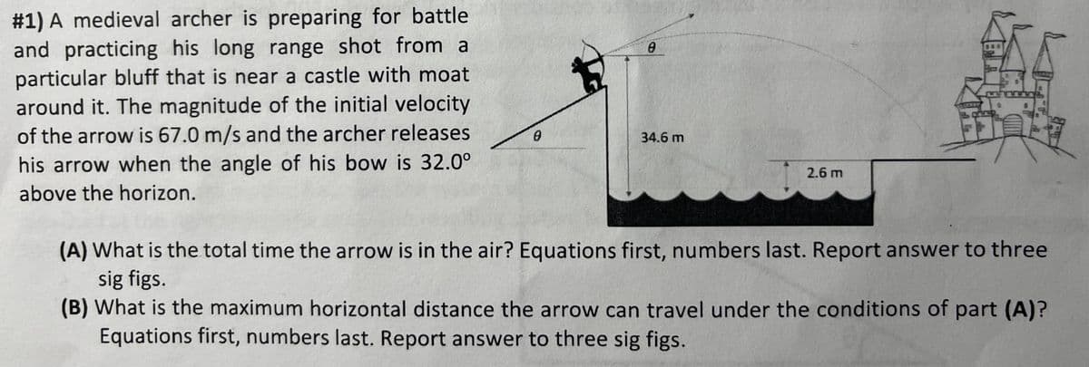 # 1) A medieval archer is preparing for battle
and practicing his long range shot from a
particular bluff that is near a castle with moat
around it. The magnitude of the initial velocity
of the arrow is 67.0 m/s and the archer releases
his arrow when the angle of his bow is 32.0°
above the horizon.
0
0
34.6 m
2.6 m
(A) What is the total time the arrow is in the air? Equations first, numbers last. Report answer to three
sig figs.
(B) What is the maximum horizontal distance the arrow can travel under the conditions of part (A)?
Equations first, numbers last. Report answer to three sig figs.