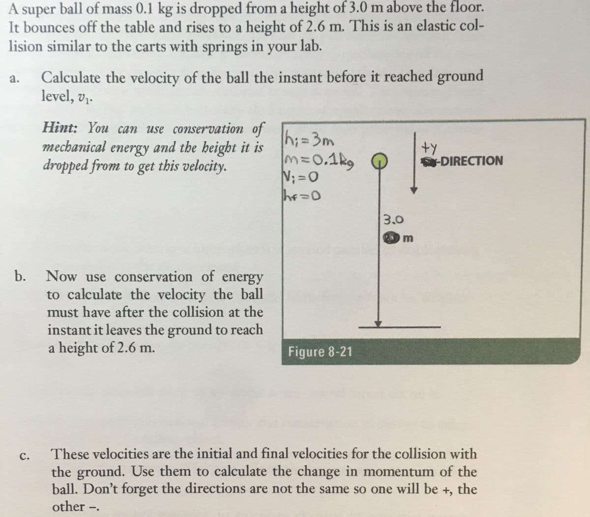 A super ball of mass 0.1 kg is dropped from a height of 3.0 m above the floor.
It bounces off the table and rises to a height of 2.6 m. This is an elastic col-
lision similar to the carts with springs in your lab.
Calculate the velocity of the ball the instant before it reached ground
level, v,.
a.
Hint: You can use conservation of
mechanical energy and the height it is
dropped from to get this velocity.
h;=3m
330.1kg
N;=0
%3D
+y
DIRECTION
3.0
Now use conservation of energy
to calculate the velocity the ball
must have after the collision at the
instant it leaves the ground to reach
a height of 2.6 m.
Figure 8-21
с.
These velocities are the initial and final velocities for the collision with
the ground. Use them to calculate the change in momentum of the
ball. Don't forget the directions are not the same so one will be +, the
other -.
b.
