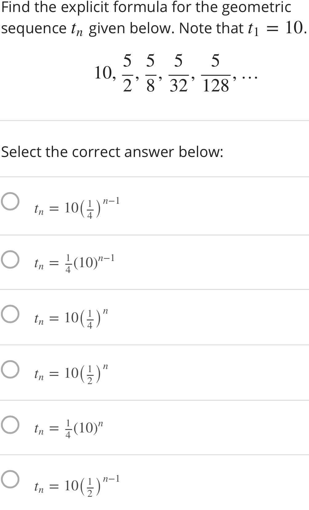 Find the explicit formula for the geometric
sequence t, given below. Note that t =
= 10.
5 5 5
10,
2'8' 32’128
Select the correct answer below:
In = 10(4)"-1
In = +(10)"-1
10(금)"
tn =
In = 10(;)"
In = ¿(10)"
10(÷)"-1
tn =
