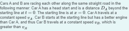 Cars A and B are racing each other along the same straight road in the
following manner: Car A has a head start and is a distance Dд beyond the
starting line at t=0. The starting line is at x = 0. Car A travels at a
constant speed vд. Car B starts at the starting line but has a better engine
than Car A, and thus Car B travels at a constant speed up, which is
greater than VA