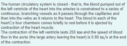 The human circulatory system is closed - that is, the blood pumped out of
the left ventricle of the heart into the arteries is constrained to a series of
continuous, branching vessels as it passes through the capillaries and
then into the veins as it returns to the heart. The blood in each of the
hearts four chambers comes briefly to rest before it is ejected by
contraction of the heart muscle.
The contraction of the left ventricle lasts 250 ms and the speed of blood
flow in the aorta (the large artery leaving the heart) is 0.80 m/s at the end
of the contraction.