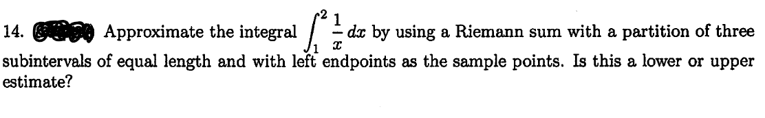 14. 0 Approximate the integral
1
dx by using a Riemann sum with a partition of three
subintervals of equal length and with left endpoints as the sample points. Is this a lower or upper
estimate?
