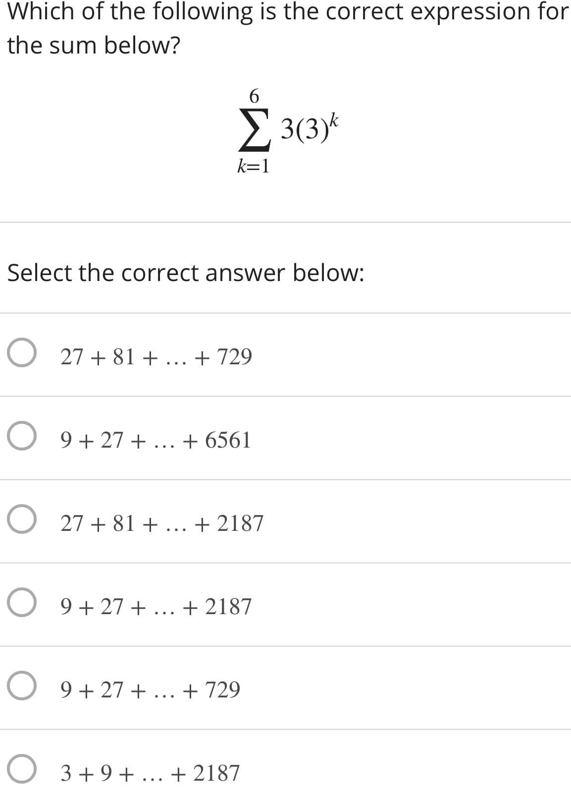 Which of the following is the correct expression for
the sum below?
6.
2 3(3)*
k=1
Select the correct answer below:
O 27 + 81 + ... + 729
O 9 + 27 + ... + 6561
O 27 + 81 + ... + 2187
O 9 + 27 + ... + 2187
O 9 + 27 + ... + 729
O 3+9+ ... + 2187
