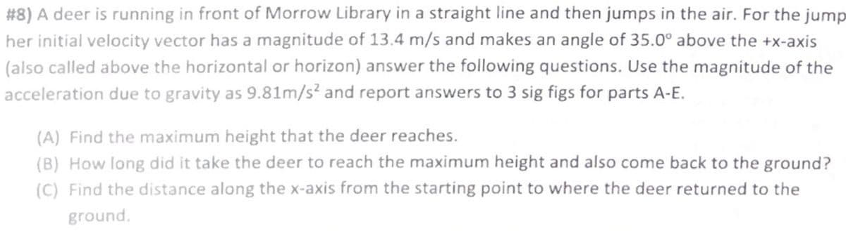 #8) A deer is running in front of Morrow Library in a straight line and then jumps in the air. For the jump
her initial velocity vector has a magnitude of 13.4 m/s and makes an angle of 35.0° above the +x-axis
(also called above the horizontal or horizon) answer the following questions. Use the magnitude of the
acceleration due to gravity as 9.81m/s² and report answers to 3 sig figs for parts A-E.
(A) Find the maximum height that the deer reaches.
(B) How long did it take the deer to reach the maximum height and also come back to the ground?
(C) Find the distance along the x-axis from the starting point to where the deer returned to the
ground.