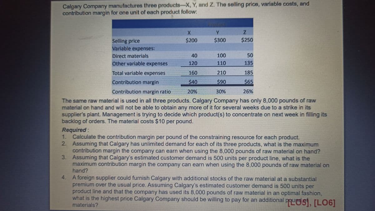 Calgary Company manufactures three products-X, Y, and Z. The selling price, variable costs, and
contribution margin for one unit of each product follow:
Selling price
Variable expenses:
X
$200
40
120
Product
Y
$300
160
$40
20%
100
110
Z
$250
210
$90
30%
Direct materials
Other variable expenses
185
Total variable expenses
Contribution margin
$65
Contribution margin ratio
26%
The same raw material is used in all three products. Calgary Company has only 8,000 pounds of raw
material on hand and will not be able to obtain any more of it for several weeks due to a strike in its
supplier's plant. Management is trying to decide which product(s) to concentrate on next week in filling its
backlog of orders. The material costs $10 per pound.
Required:
50
135
1. Calculate the contribution margin per pound of the constraining resource for each product.
2. Assuming that Calgary has unlimited demand for each of its three products, what is the maximum
contribution margin the company can earn when using the 8,000 pounds of raw material on hand?
Assuming that Calgary's estimated customer demand is 500 units per product line, what is the
maximum contribution margin the company can earn when using the 8,000 pounds of raw material on
hand?
3.
4. A foreign supplier could furnish Calgary with additional stocks of the raw material at a substantial
premium over the usual price. Assuming Calgary's estimated customer demand is 500 units per
product line and that the company has used its 8,000 pounds of raw material in an optimal fashion,
what is the highest price Calgary Company should be willing to pay for an additional pous], [LO6]
materials?