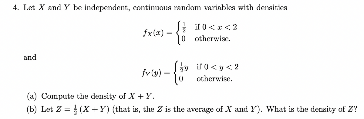 4. Let X and Y be independent, continuous random variables with densities
and
fx(x) =
=
fy (y) =
=
0
{}
if 0 < x < 2
otherwise.
y if 0 <y <2
otherwise.
(a) Compute the density of X+Y.
(b) Let Z = ¹/(X + Y) (that is, the Z is the average of X and Y). What is the density of Z?