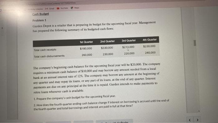 252/viewContent/10779450/
Wilaye M Ginal Youtube M
Cash Budget
Problem 1
Garden Depot is a retailer that is preparing its budget for the upcoming fiscal year. Management
has prepared the following summary of its budgeted cash flows:
Total cash receipts
Total cash disbursements
1st Quarter
$180,000
260,000
2nd Quarter
$330,000
230,000
3rd Quarter
$210,000
220,000
4th Quarter
$230,000
240,000
The company's beginning cash balance for the upcoming fiscal year will be $20,000. The company
requires a minimum cash balance of $10,000 and may borrow any amount needed from a local
bank at an annual interest rate of 12%. The company may borrow any amount at the beginning of
any quarter and may repay its loans, or any part of its loans, at the end of any quarter. Interest
payments are due on any principal at the time it is repaid. Garden intends to make payments to
retire loans whenever cash is available.
1. Prepare the company's cash budget for the upcoming fiscal year.
2. How does the fourth quarter ending cash balance change if interest on borrowing is accrued until the end of
the fourth quarter and total borrowings and interest are paid in full at that time?
dorDander