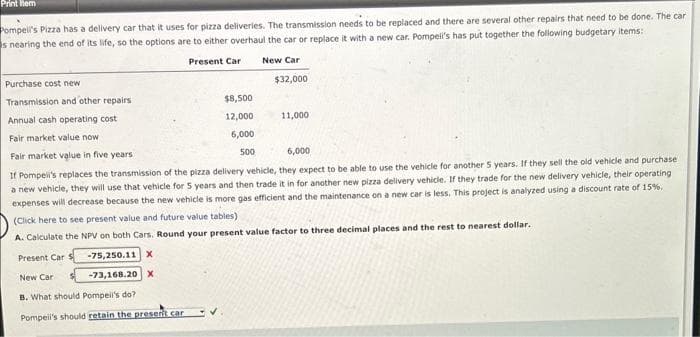 Print Rem
Pompeil's Pizza has a delivery car that it uses for pizza deliveries. The transmission needs to be replaced and there are several other repairs that need to be done. The car
s nearing the end of its life, so the options are to either overhaul the car or replace it with a new car. Pompell's has put together the following budgetary items:
Present Car
New Car
Purchase cost new
Transmission and other repairs.
Annual cash operating cost
Fair market value now.
$8,500
12,000
6,000
500
✓
$32,000
11,000
Fair market value in five years
6,000
If Pompeii's replaces the transmission of the pizza delivery vehicle, they expect to be able to use the vehicle for another 5 years. If they sell the old vehicle and purchase.
a new vehicle, they will use that vehicle for 5 years and then trade it in for another new pizza delivery vehicle. If they trade for the new delivery vehicle, their operating
expenses
will decrease because the new vehicle is more gas efficient and the maintenance on a new car is less. This project is analyzed using a discount rate of 15%,
(Click here to see present value and future value tables)
A. Calculate the NPV on both Cars. Round your present value factor to three decimal places and the rest to nearest dollar.
Present Car S
-75,250.11 X
New Car
-73,168.20 x
B. What should Pompeil's do?
Pompeil's should retain the present car