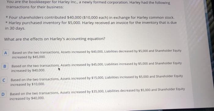 You are the bookkeeper for Harley Inc., a newly formed corporation. Harley had the following
transactions for their business:
* Four shareholders contributed $40,000 ($10,000 each) in exchange for Harley common stock.
* Harley purchased inventory for $5,000. Harley received an invoice for the inventory that is due
in 30 days.
What are the effects on Harley's accounting equation?
A
B
D
Based on the two transactions, Assets increased by $40,000, Liabilities decreased by $5,000 and Shareholder Equity
increased by $45,000.
Based on the two transactions, Assets increased by $45,000, Liabilities increased by $5,000 and Shareholder Equity
increased by $40,000.
C Based on the two transactions, Assets increased by $15,000, Liabilities increased by $5,000 and Shareholder Equity
increased by $10,000.
Based on the two transactions, Assets increased by $35,000, Liabilities decreased by $5,000 and Shareholder Equity
increased by $40,000.