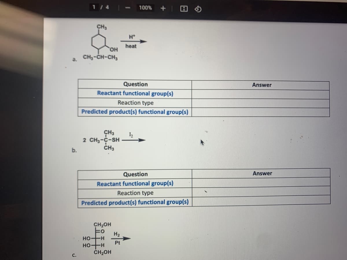 1 / 4
100%
CH3
H*
heat
HO
CH;-CH-CH,
a.
Question
Answer
Reactant functional group(s)
Reaction type
Predicted product(s) functional group(s)
CH3
2 CH3-C-SH
b.
CH3
Question
Answer
Reactant functional group(s)
Reaction type
Predicted product(s) functional group(s)
CH2OH
H2
HO-H
HO-H
ČH2OH
Pt
C.
