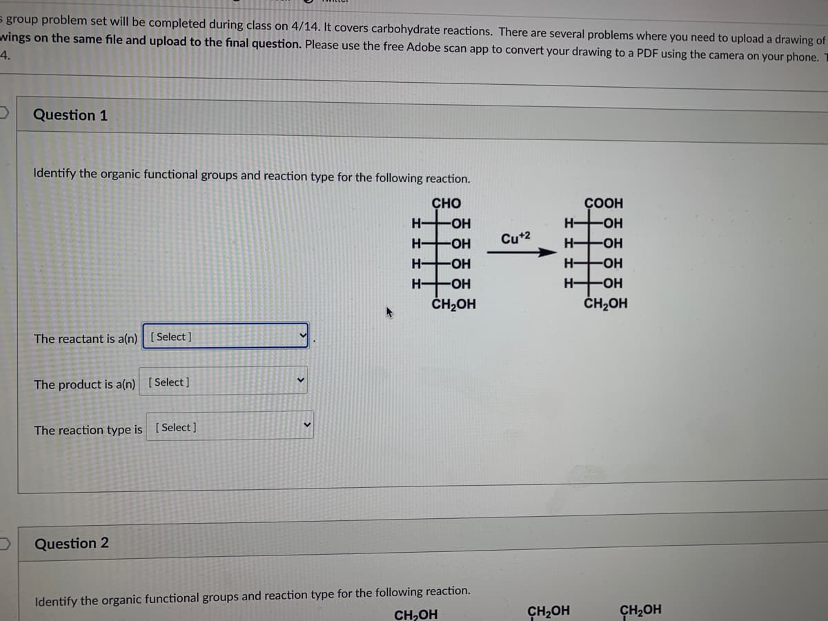 s group problem set will be completed during class on 4/14. It covers carbohydrate reactions. There are several problems where you need to upload a drawing of
wings on the same file and upload to the final question. Please use the free Adobe scan app to convert your drawing to a PDF using the camera on your phone. T
4.
Question 1
Identify the organic functional groups and reaction type for the following reaction.
CHO
ÇOOH
H OH
H HOH
H HOH
H-
-O-
Cu*2
H OH
H HOH
H HOH
H HOH
ČH2OH
ČH2OH
The reactant is a(n)| [ Select ]
The product is a(n) [Select]
The reaction type is [ Select ]
Question 2
Identify the organic functional groups and reaction type for the following reaction.
CH,OH
CH2OH
CH2OH
