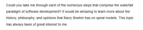 Could you take me through each of the numerous steps that comprise the waterfall
paradigm of software development? It would be amazing to learn more about the
history, philosophy, and opinions that Barry Boehm has on spiral models. This topic
has always been of great interest to me.