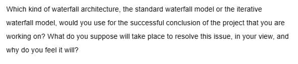 Which kind of waterfall architecture, the standard waterfall model or the iterative
waterfall model, would you use for the successful conclusion of the project that you are
working on? What do you suppose will take place to resolve this issue, in your view, and
why do you feel it will?