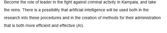 Become the role of leader in the fight against criminal activity in Kampala, and take
the reins. There is a possibility that artificial intelligence will be used both in the
research into these procedures and in the creation of methods for their administration
that is both more efficient and effective (Al).