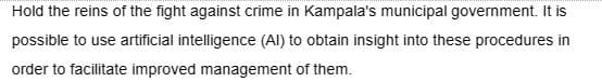 Hold the reins of the fight against crime in Kampala's municipal government. It is
possible to use artificial intelligence (Al) to obtain insight into these procedures in
order to facilitate improved management of them.