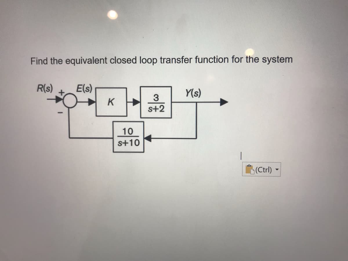 Find the equivalent closed loop transfer function for the system
R(s)
E(s)
Y(s)
3
K
s+2
10
s+10
(Ctrl)
