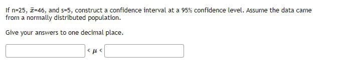 If n=25, a-46, and s=5, construct a confidence interval at a 95% confidence level. Assume the data came
from a normally distributed population.
Give your answers to one decimal place.
