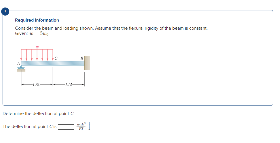 Required information
Consider the beam and loading shown. Assume that the flexural rigidity of the beam is constant.
Given: w = 5wo
B
L/2-
L/2-
Determine the deflection at point C.
The deflection at point Cis
EI
