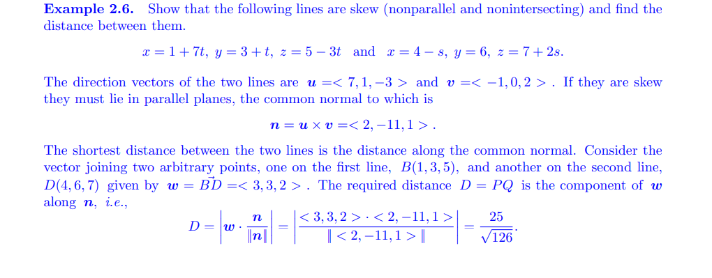 Example 2.6. Show that the following lines are skew (nonparallel and nonintersecting) and find the
distance between them.
x = 1+7t, y = 3 +t, z = 5 – 3t and x = 4 – s, y = 6, z = 7+2s.
The direction vectors of the two lines are u =< 7, 1, –3 > and v =< -1,0,2 > . If they are skew
they must lie in parallel planes, the common normal to which is
n = u x v =< 2, –11,1 > .
The shortest distance between the two lines is the distance along the common normal. Consider the
vector joining two arbitrary points, one on the first line, B(1,3, 5), and another on the second line,
D(4,6, 7) given by w = BD =< 3,3,2 >. The required distance D = PQ is the component of w
along n, i.e.,
< 3, 3, 2 > · < 2, –11, 1 >
|< 2, –11,1 > |
25
n
D = w ·
n
V126
