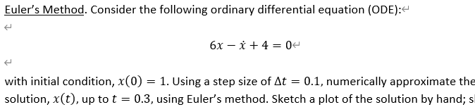 Euler's Method. Consider the following ordinary differential equation (ODE):<
6x - x + 4 = 04
with initial condition, x(0) = 1. Using a step size of At = 0.1, numerically approximate the
solution, x(t), up to t 0.3, using Euler's method. Sketch a plot of the solution by hand; s
=