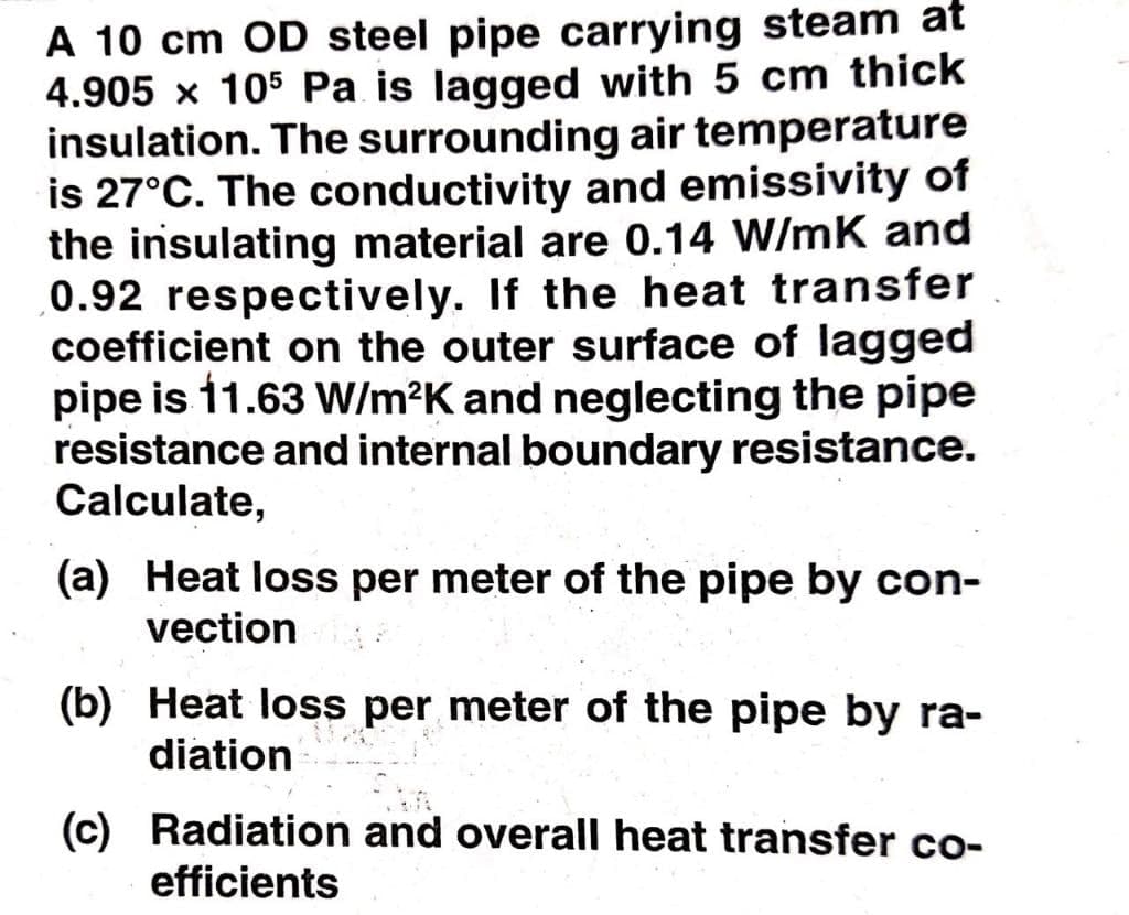 A 10 cm OD steel pipe carrying steam at
4.905 x 105 Pa is lagged with 5 cm thick
insulation. The surrounding air temperature
is 27°C. The conductivity and emissivity of
the insulating material are 0.14 W/mK and
0.92 respectively. If the heat transfer
coefficient on the outer surface of lagged
pipe is 11.63 W/m?K and neglecting the pipe
resistance and internal boundary resistance.
Calculate,
(a) Heat loss per meter of the pipe by con-
vection
(b) Heat loss per meter of the pipe by ra-
diation
(c) Radiation and overall heat transfer co-
efficients
