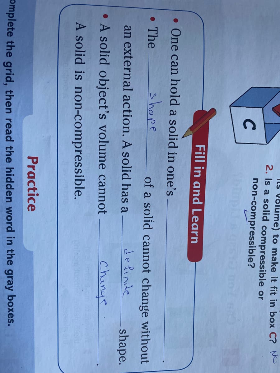 ILs Võlume) to make it fit in box C? No
2. Is a solid compressible or
non-compressible?
C
Fill in and Learn
• One can hold a solid in one's
• The
shape
of a solid cannot change without
an external action. A solid has a
delinite
shape.
• A solid object's volume cannot
change
A solid is non-compressible.
Practice
omplete the grid, then read the hidden word in the gray boxes.
