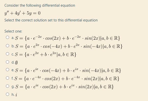 Consider the following differential equation
y" + 4y/ + 5y = 0
Select the correct solution set to this differential equation
Select one:
O a. S = {a · e-2#. cos(2x) + b • e-2" - sin(2x)|a, b E R}
b. S = {a · e²" . cos(-4x)+b· e²= . sin(-4x)|a, b € R}
O c.S = {a · e²* +b· e2"|a, b E R}
O d.0
O e. S = {a · e · cos (-4x) + b · e*a . sin(-4x)|a, b E R}
O f. S = {a · e¯4# . cos(2x) + b ·e¯1» . sin(2x)|a, b e R}
-4r
O g.S = {a · e* · cos(2x) + b · e** . sin(2x)|a, b E R}
O h. i
