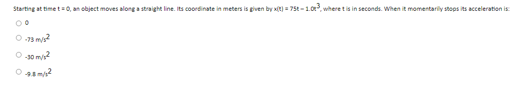 Starting at time t = 0, an object moves along a straight line. Its coordinate in meters is given by x(t) = 75t – 1.0t, wheret is in seconds. When it momentarily stops its acceleration is:
O -73 m/s2
O 30 m/s?
O 9.8 m/s2
