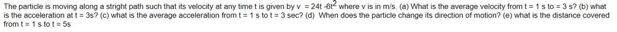 The particle is moving along a stright path such that its velocity at any time t is given by v = 24t -6t where v is in m/s. (a) What is the average velocity from t = 1 s to = 3 s? (b) what
is the acceleration at t = 3s? (c) what is the average acceleration from t = 1 s to t = 3 sec? (d) When does the particle change its direction of motion? (e) what is the distance covered
from t = 1 s tot = 5s
