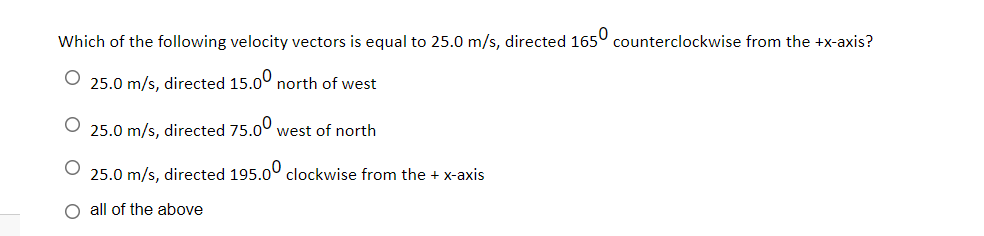 Which of the following velocity vectors is equal to 25.0 m/s, directed 165° counterclockwise from the +x-axis?
O 25.0 m/s, directed 15.0° north of west
25.0 m/s, directed 75.00 west of north
25.0 m/s, directed 195.00 clockwise from the + x-axis
O all of the above
