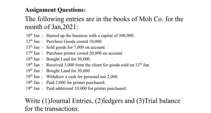 Assignment Questions:
The following entries are in the books of Moh Co. for the
month of Jan,2021:
10th Jan Started up the business with a capital of 300,000.
12th Jan:
Purchase Goods costed 10,000.
13th Jan
Sold goods for 7,000 on account.
17th Jan
Purchase printer costed 20,000 on account
18th Jan
Bought Land for 50,000.
19th Jan
Received 3,000 from the client for goods sold on 13th Jan.
19th Jan
Bought Land for 30,000
19th Jan
Withdraw a cash for personal use 2,000.
19th Jan
Paid 2,000 for printer purchased.
19th Jan
Paid additional 10,000 for printer purchased.
Write (1)Journal Entries, (2)ledgers and (3)Trial balance
for the transactions.