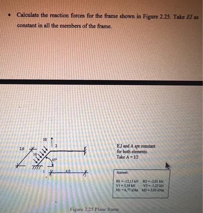 • Calculate the reaction forces for the frame shown in Figure 2.25. Take El as
constant in all the members of the frame.
2,0
10
1₂
tttttt
45⁰
+
*
E,I and A are constant
for both elements
Take A = 1/2
Answer:
HI--12,13 kN
VI = 5,39 KN
MI-6,77 kNm
Figure 2.25 Plane frame
H3--2,01 KN
V3--1,25 KN
M3-3,03 km