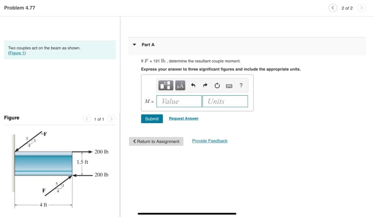 Problem 4.77
Two couples act on the beam as shown.
(Figure 1)
Figure
-F
F
4 ft
1.5 ft
1 of 1
200 lb
200 lb
Part A
If F 191 lb, determine the resultant couple moment.
Express your answer to three significant figures and include the appropriate units.
M =
Submit
I
μA
Value
Request Answer
< Return to Assignment
Units
Provide Feedback
?
<
2 of 2