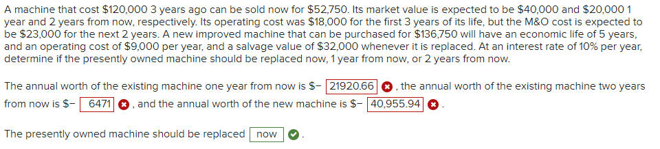 A machine that cost $120,000 3 years ago can be sold now for $52,750. Its market value is expected to be $40,000 and $20,000 1
year and 2 years from now, respectively. Its operating cost was $18,000 for the first 3 years of its life, but the M&O cost is expected to
be $23,000 for the next 2 years. A new improved machine that can be purchased for $136,750 will have an economic life of 5 years,
and an operating cost of $9,000 per year, and a salvage value of $32,000 whenever it is replaced. At an interest rate of 10% per year,
determine if the presently owned machine should be replaced now, 1 year from now, or 2 years from now.
The annual worth of the existing machine one year from now is $- 21920.66, the annual worth of the existing machine two years
from now is $- 6471 , and the annual worth of the new machine is $- 40,955.94 ✪
The presently owned machine should be replaced now