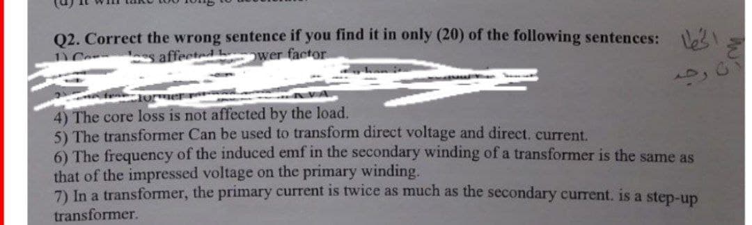 Q2. Correct the wrong sentence if you find it in only (20) of the following sentences:
ower factor
affected
رحم
10
4) The core loss is not affected by the load.
5) The transformer Can be used to transform direct voltage and direct. current.
6) The frequency of the induced emf in the secondary winding of a transformer is the same as
that of the impressed voltage on the primary winding.
7) In a transformer, the primary current is twice as much as the secondary current. is a step-up
transformer.