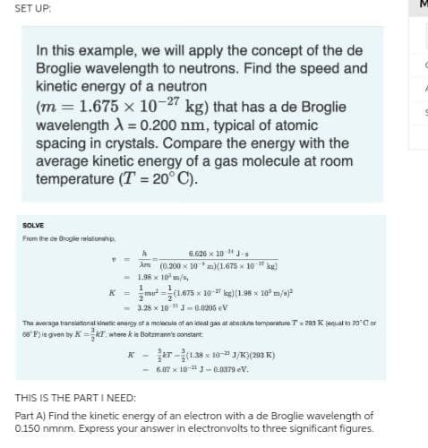 SET UP:
In this example, we will apply the concept of the de
Broglie wavelength to neutrons. Find the speed and
kinetic energy of a neutron
(m= 1.675 x 10-27 kg) that has a de Broglie
wavelength λ = 0.200 nm, typical of atomic
spacing in crystals. Compare the energy with the
average kinetic energy of a gas molecule at room
temperature (T = 20°C).
SOLVE
From the ce Broglie relationship
6.626 x 10 ¹J-s
V
Am (0.200 x 10 m)(1.675 x 10 kg)
1.98 x 10 m/s,
1
1
K =
mu²(1.675 x 10-kg)(1.98 x 10³ m/s)³
2
2
-3.28 x 10 J-0.0205 V
The average translational kinetic energy of a molecule of an ideal gas at absolute temperature T = 293 K equal to 20°C or
66°F) is given by K=KT, where & is Bolzmann's constant
K-
-
(1.38x10-¹1/K) (293 K)
6.07 x 10- J-0.0379 eV.
THIS IS THE PART I NEED:
Part A) Find the kinetic energy of an electron with a de Broglie wavelength of
0.150 nmnm. Express your answer in electronvolts to three significant figures.
M