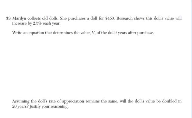 33 Marilyn collects old dolls. She purchases a doll for $450. Research shows this doll's value will
increase by 2.5% each year.
Write an equation that determines the value, V, of the doll f years after purchase.
Assuming the doll's rate of appreciation remains the same, will the doll's value be doubled in
20 years? Justify your reasoning.
