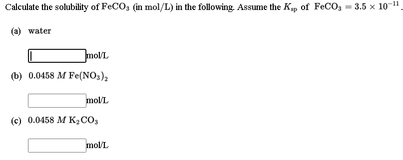 Calculate the solubility of FECO3 (in mol/L) in the following. Assume the Kp of FeCO3 = 3.5 × 10-1
-11
(a) water
mol/L
(b) 0.0458 M Fe(NO3)2
mol/L
(c) 0.0458 M K2CO3
mol/L
