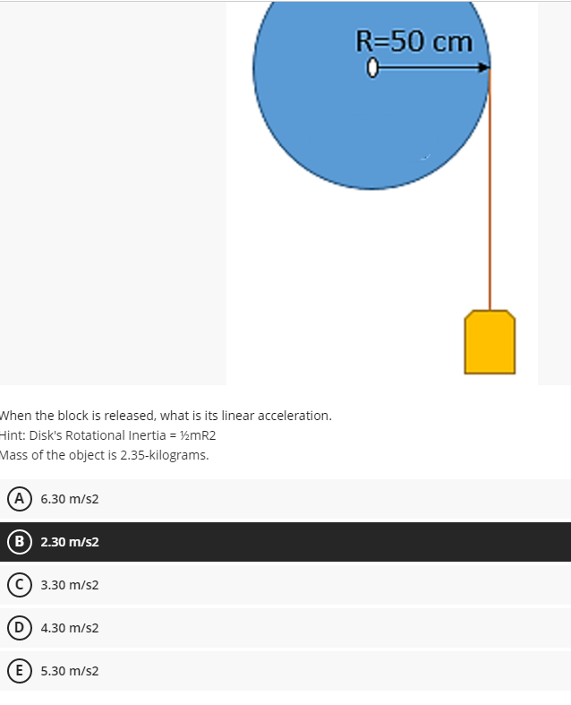 R=50 cm
When the block is released, what is its linear acceleration.
Hint: Disk's Rotational Inertia = ½MR2
Mass of the object is 2.35-kilograms.
(A 6.30 m/s2
B 2.30 m/s2
C) 3.30 m/s2
D 4.30 m/s2
E) 5.30 m/s2
