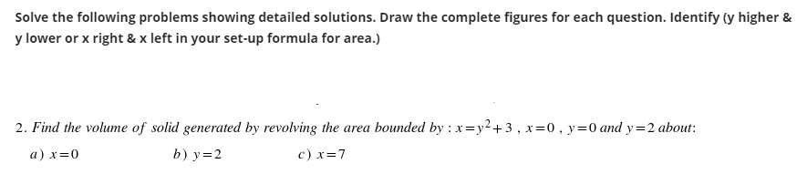 Solve the following problems showing detailed solutions. Draw the complete figures for each question. Identify (y higher &
y lower or x right & x left in your set-up formula for area.)
2. Find the volume of solid generated by revolving the area bounded by : x=y²+3, x=0, y = 0 and y=2 about:
a) x=0
b) y = 2
c) x=7