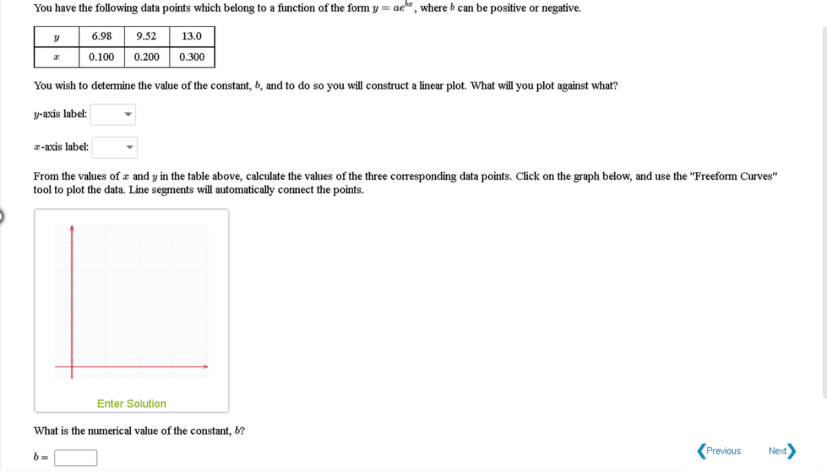 You have the following data points which belong to a function of the form y = ae", where b can be positive or negative.
6.98
9.52
13.0
0.100
0.200
0.300
You wish to determine the value of the constant, b, and to do so you will construct a linear plot. What will you plot against what?
y-axis label:
x-axis label:
From the values of x and y in the table above, calculate the values of the three corresponding data points. Click on the graph below, and use the "Freeform Curves"
tool to plot the data. Line segments will automatically connect the points.
Enter Solution
What is the numerical value of the constant, b?
Next
Previous
b =
