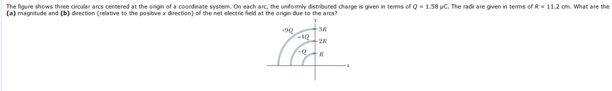 The figure shows three circular arcs centered at the origin of a coordinate system. On each arc, the uniformly distributed charge is given in terms of Q = 1.58 µC. The radii are given in terms of R = 11.2 cm. What are the
(a) magnitude and (b) direction (relative to the positive x direction) of the net electric field at the origin due to the arcs?
SR
+9Q
-4Q
2R
+Q
R
