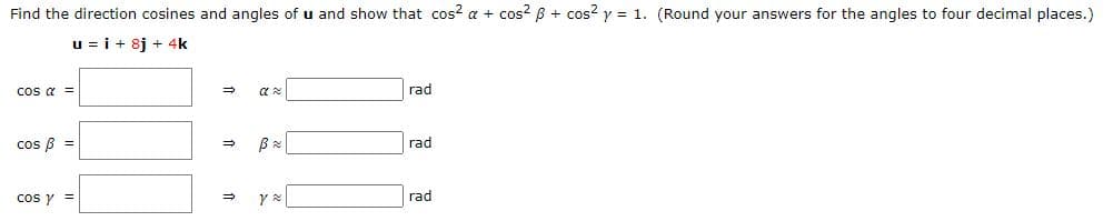 Find the direction cosines and angles of u and show that cos? a + cos? B + cos? y = 1. (Round your answers for the angles to four decimal places.)
u = i + 8j + 4k
cos a =
rad
cos B =
rad
cos y =
rad
