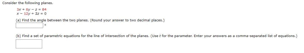 Consider the following planes.
3x + 6y - z = 84
x - 12y + 2z = 0
(a) Find the angle between the two planes. (Round your answer to two decimal places.)
(b) Find a set of parametric equations for the line of intersection of the planes. (Use t for the parameter. Enter your answers as a comma-separated list of equations.)
