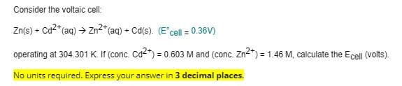 Consider the voltaic cell:
Zn(s) + Ca2* (aq) → Zn2*(aq) + Cd(s). (E'cell = 0.36V)
%3D
operating at 304.301 K. If (conc. Cd2*) = 0.603 M and (conc. Zn2*) = 1.46 M, calculate the Ecell (volts).
