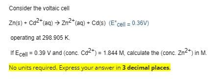 Consider the voltaic cell
Zn(s) + Ca2*(aq) → Zn2* (aq) + Cd(s) (E'cel = 0.36V)
operating at 298.905 K.
If Ecell = 0.39 V and (conc. Cd2*) = 1.844 M, calculate the (conc. Zn2*) in M.
